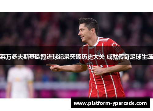 莱万多夫斯基欧冠进球纪录突破历史大关 成就传奇足球生涯 莱万多夫斯基欧冠进球纪录突破历史大关 成就传奇足球生涯