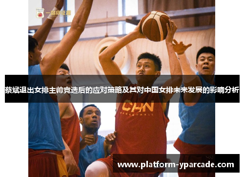 蔡斌退出女排主帅竞选后的应对策略及其对中国女排未来发展的影响分析