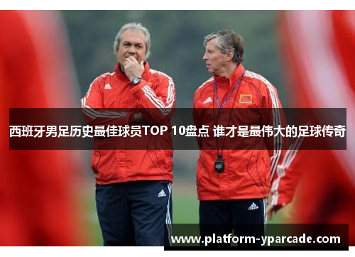 西班牙男足历史最佳球员TOP 10盘点 谁才是最伟大的足球传奇