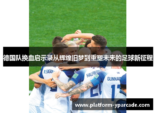 德国队换血启示录从辉煌旧梦到重塑未来的足球新征程