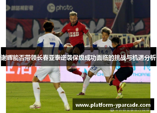 谢晖能否带领长春亚泰逆袭保级成功面临的挑战与机遇分析 谢晖能否带领长春亚泰逆袭保级成功面临的挑战与机遇分析