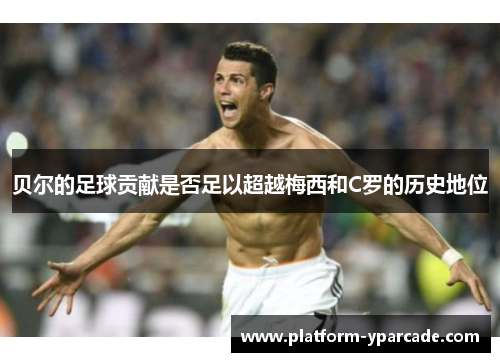 贝尔的足球贡献是否足以超越梅西和C罗的历史地位 贝尔的足球贡献是否足以超越梅西和C罗的历史地位