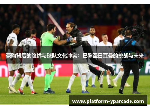 豪购背后的隐忧与球队文化冲突:巴黎圣日耳曼的挑战与未来 豪购背后的隐忧与球队文化冲突:巴黎圣日耳曼的挑战与未来