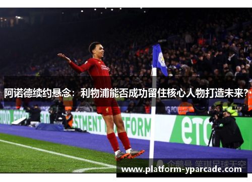 阿诺德续约悬念：利物浦能否成功留住核心人物打造未来？
