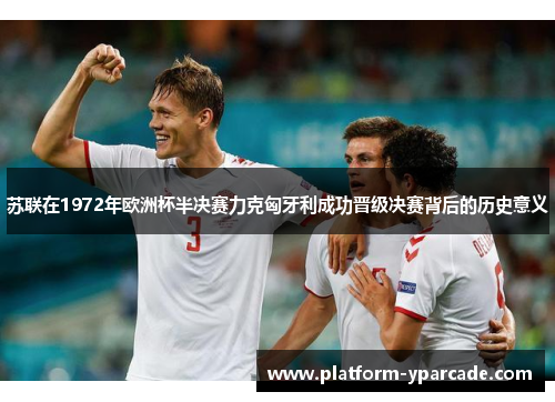 苏联在1972年欧洲杯半决赛力克匈牙利成功晋级决赛背后的历史意义 苏联在1972年欧洲杯半决赛力克匈牙利成功晋级决赛背后的历史意义