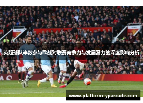 英超球队半数参与欧战对联赛竞争力与发展潜力的深度影响分析 英超球队半数参与欧战对联赛竞争力与发展潜力的深度影响分析