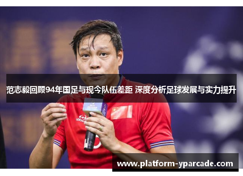 范志毅回顾94年国足与现今队伍差距 深度分析足球发展与实力提升