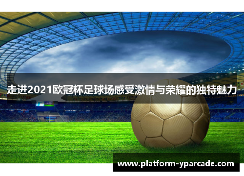 走进2021欧冠杯足球场感受激情与荣耀的独特魅力 走进2021欧冠杯足球场感受激情与荣耀的独特魅力