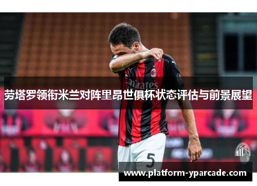 劳塔罗领衔米兰对阵里昂世俱杯状态评估与前景展望 劳塔罗领衔米兰对阵里昂世俱杯状态评估与前景展望