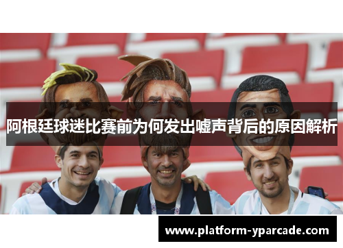 阿根廷球迷比赛前为何发出嘘声背后的原因解析 阿根廷球迷比赛前为何发出嘘声背后的原因解析