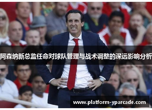 阿森纳新总监任命对球队管理与战术调整的深远影响分析