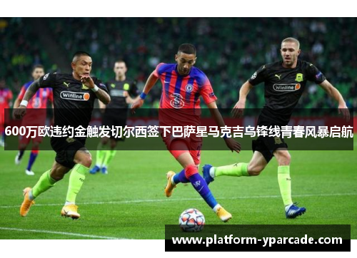 600万欧违约金触发切尔西签下巴萨星马克吉乌锋线青春风暴启航 600万欧违约金触发切尔西签下巴萨星马克吉乌锋线青春风暴启航