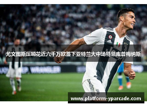 尤文图斯压哨花近六千万欧签下亚特兰大中场特恩库普梅纳斯 尤文图斯压哨花近六千万欧签下亚特兰大中场特恩库普梅纳斯