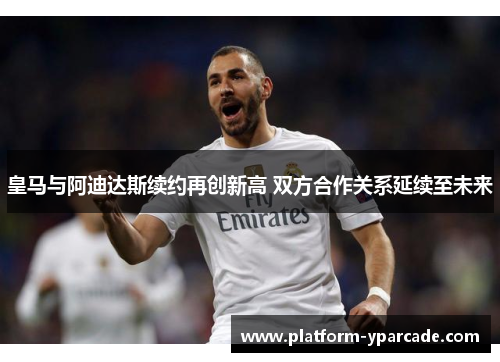 皇马与阿迪达斯续约再创新高 双方合作关系延续至未来