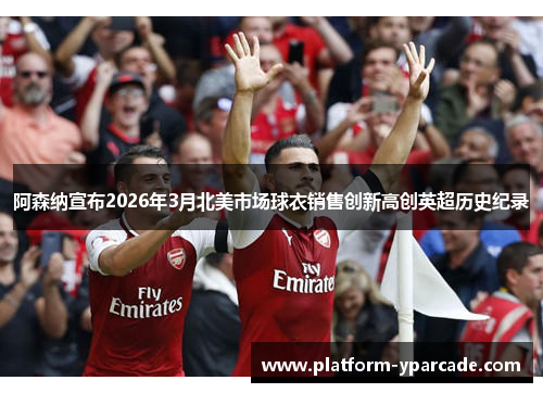 阿森纳宣布2026年3月北美市场球衣销售创新高创英超历史纪录