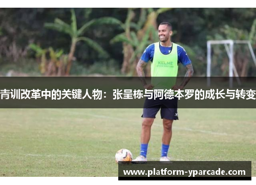 青训改革中的关键人物：张呈栋与阿德本罗的成长与转变