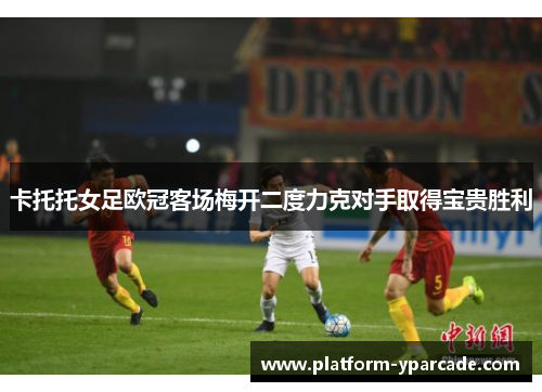 卡托托女足欧冠客场梅开二度力克对手取得宝贵胜利