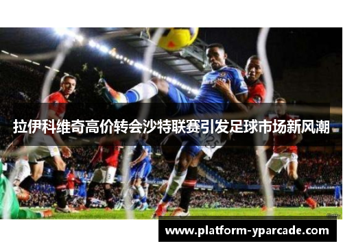 拉伊科维奇高价转会沙特联赛引发足球市场新风潮 拉伊科维奇高价转会沙特联赛引发足球市场新风潮